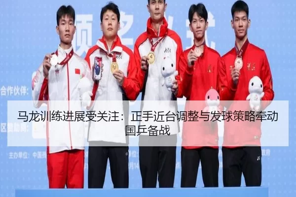 马龙训练进展受关注：正手近台调整与发球策略牵动国乒备战
