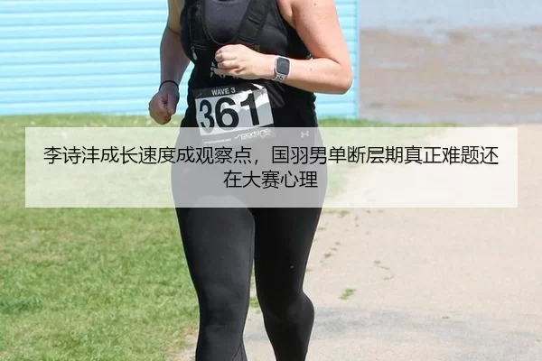 李诗沣成长速度成观察点，国羽男单断层期真正难题还在大赛心理